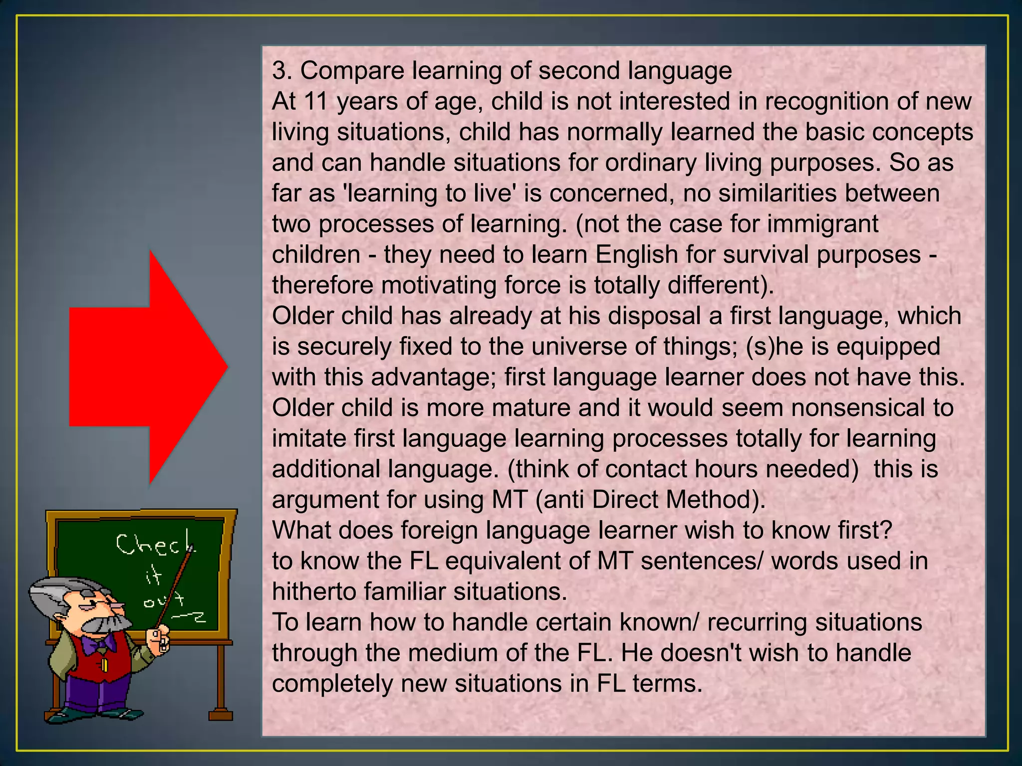 3. Compare learning of second language
At 11 years of age, child is not interested in recognition of new
living situations, child has normally learned the basic concepts
and can handle situations for ordinary living purposes. So as
far as 'learning to live' is concerned, no similarities between
two processes of learning. (not the case for immigrant
children - they need to learn English for survival purposes -
therefore motivating force is totally different).
Older child has already at his disposal a first language, which
is securely fixed to the universe of things; (s)he is equipped
with this advantage; first language learner does not have this.
Older child is more mature and it would seem nonsensical to
imitate first language learning processes totally for learning
additional language. (think of contact hours needed) this is
argument for using MT (anti Direct Method).
What does foreign language learner wish to know first?
to know the FL equivalent of MT sentences/ words used in
hitherto familiar situations.
To learn how to handle certain known/ recurring situations
through the medium of the FL. He doesn't wish to handle
completely new situations in FL terms.
 