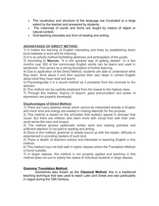 •   The vocabulary and structure of the language are inculcated to a large
       extent by the teacher and answered by students.
   •    The meanings of words and forms are taught by means of object or
       natural context.
   •   Oral teaching precedes any form of reading and writing.


ADVANTAGES OF DIRECT METHOD:
1) It makes the learning of English interesting and lively by establishing direct
bond between a word and its meaning.
2) It is an activity method facilitating alertness and participation of the pupils.
3) According to Macnee, "It is the quickest way of getting started". In a few
months over 500 of the commonest English words can be learnt and used in
sentences. This serves as a strong foundation of further learning.
4) Due to application of the Direct Method, students are able to understand what
they learn, think about it and then express their own ideas in correct English
about what they have read and learnt.
5) Psychologically it is a sound method as it proceeds from the concrete to the
abstract.
6) This method can be usefully employed from the lowest to the highest class.
7) Through this method, fluency of speech, good pronunciation and power of
expression are properly developed.

Disadvantages of Direct Method:
1) There are many abstract words which cannot be interpreted directly in English
and much time and energy are wasted in making attempts for the purpose.
2) This method is based on the principles that auditory appeal is stronger that
visual. But there are children who learn more with visual than with their oral-
aural sense like ears and tongue.
3) The method ignores systematic written work and reading activities and
sufficient attention is not paid to reading and writing.
4) Since in this method, grammar is closely bound up with the reader, difficulty is
experienced in providing readers of such kind.
5) There is dearth of teachers trained and interested in teaching English in this
method.
6) This method may not hold well in higher classes where the Translation Method
is found suitable.
7) In larger classes, this method is not properly applied and teaching in this
method does not suit or satisfy the needs of individual students in large classes.


Grammar Translation Method:
        Sometimes also known as the Classical Method, this is a traditional
teaching technique that was used to teach Latin and Greek and was particularly
in vogue during the 16th Century.
 
