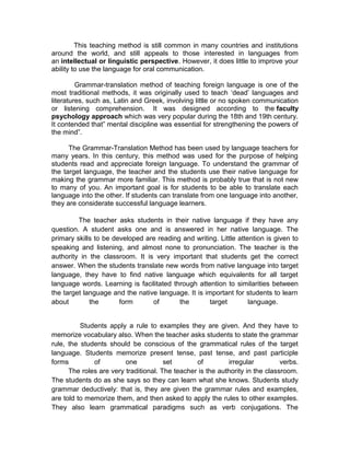 This teaching method is still common in many countries and institutions
around the world, and still appeals to those interested in languages from
an intellectual or linguistic perspective. However, it does little to improve your
ability to use the language for oral communication.

         Grammar-translation method of teaching foreign language is one of the
most traditional methods, it was originally used to teach ‘dead’ languages and
literatures, such as, Latin and Greek, involving little or no spoken communication
or listening comprehension. It was designed according to the faculty
psychology approach which was very popular during the 18th and 19th century.
It contended that” mental discipline was essential for strengthening the powers of
the mind”.

      The Grammar-Translation Method has been used by language teachers for
many years. In this century, this method was used for the purpose of helping
students read and appreciate foreign language. To understand the grammar of
the target language, the teacher and the students use their native language for
making the grammar more familiar. This method is probably true that is not new
to many of you. An important goal is for students to be able to translate each
language into the other. If students can translate from one language into another,
they are considerate successful language learners.

         The teacher asks students in their native language if they have any
question. A student asks one and is answered in her native language. The
primary skills to be developed are reading and writing. Little attention is given to
speaking and listening, and almost none to pronunciation. The teacher is the
authority in the classroom. It is very important that students get the correct
answer. When the students translate new words from native language into target
language, they have to find native language which equivalents for all target
language words. Learning is facilitated through attention to similarities between
the target language and the native language. It is important for students to learn
about        the       form      of       the        target        language.


          Students apply a rule to examples they are given. And they have to
memorize vocabulary also. When the teacher asks students to state the grammar
rule, the students should be conscious of the grammatical rules of the target
language. Students memorize present tense, past tense, and past participle
forms         of         one           set       of         irregular          verbs.
      The roles are very traditional. The teacher is the authority in the classroom.
The students do as she says so they can learn what she knows. Students study
grammar deductively: that is, they are given the grammar rules and examples,
are told to memorize them, and then asked to apply the rules to other examples.
They also learn grammatical paradigms such as verb conjugations. The
 