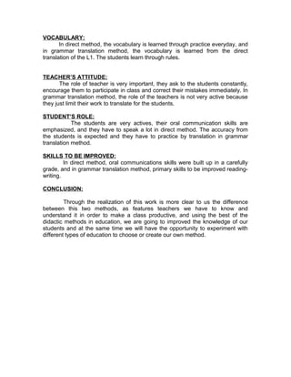 VOCABULARY:
       In direct method, the vocabulary is learned through practice everyday, and
in grammar translation method, the vocabulary is learned from the direct
translation of the L1. The students learn through rules.


TEACHER’S ATTITUDE:
       The role of teacher is very important, they ask to the students constantly,
encourage them to participate in class and correct their mistakes immediately. In
grammar translation method, the role of the teachers is not very active because
they just limit their work to translate for the students.

STUDENT’S ROLE:
            The students are very actives, their oral communication skills are
emphasized, and they have to speak a lot in direct method. The accuracy from
the students is expected and they have to practice by translation in grammar
translation method.

SKILLS TO BE IMPROVED:
         In direct method, oral communications skills were built up in a carefully
grade, and in grammar translation method, primary skills to be improved reading-
writing.

CONCLUSION:

         Through the realization of this work is more clear to us the difference
between this two methods, as features teachers we have to know and
understand it in order to make a class productive, and using the best of the
didactic methods in education, we are going to improved the knowledge of our
students and at the same time we will have the opportunity to experiment with
different types of education to choose or create our own method.
 