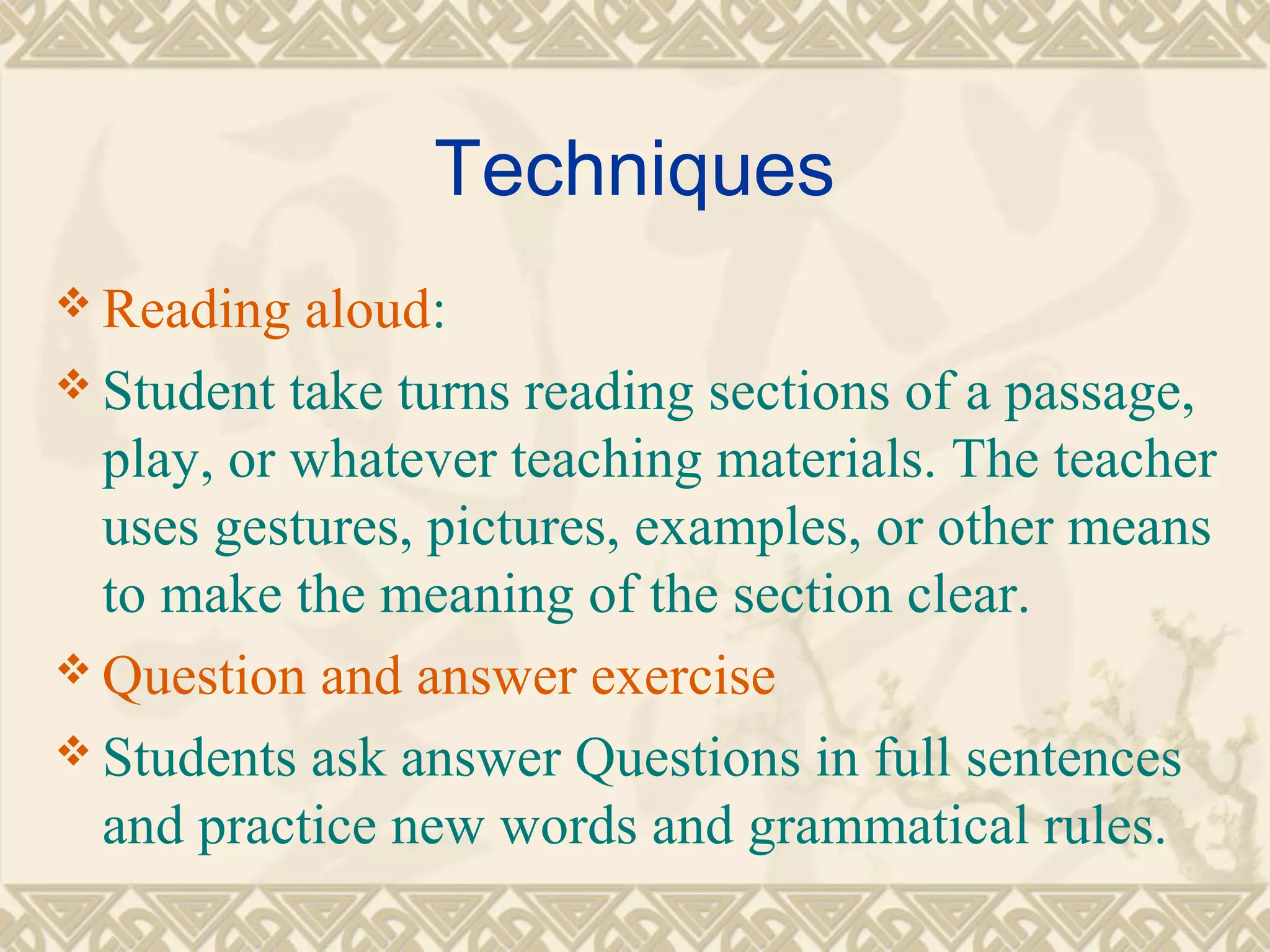 Techniques 
Reading aloud: 
Student take turns reading sections of a passage, 
play, or whatever teaching materials. The teacher 
uses gestures, pictures, examples, or other means 
to make the meaning of the section clear. 
Question and answer exercise 
Students ask answer Questions in full sentences 
and practice new words and grammatical rules. 
 