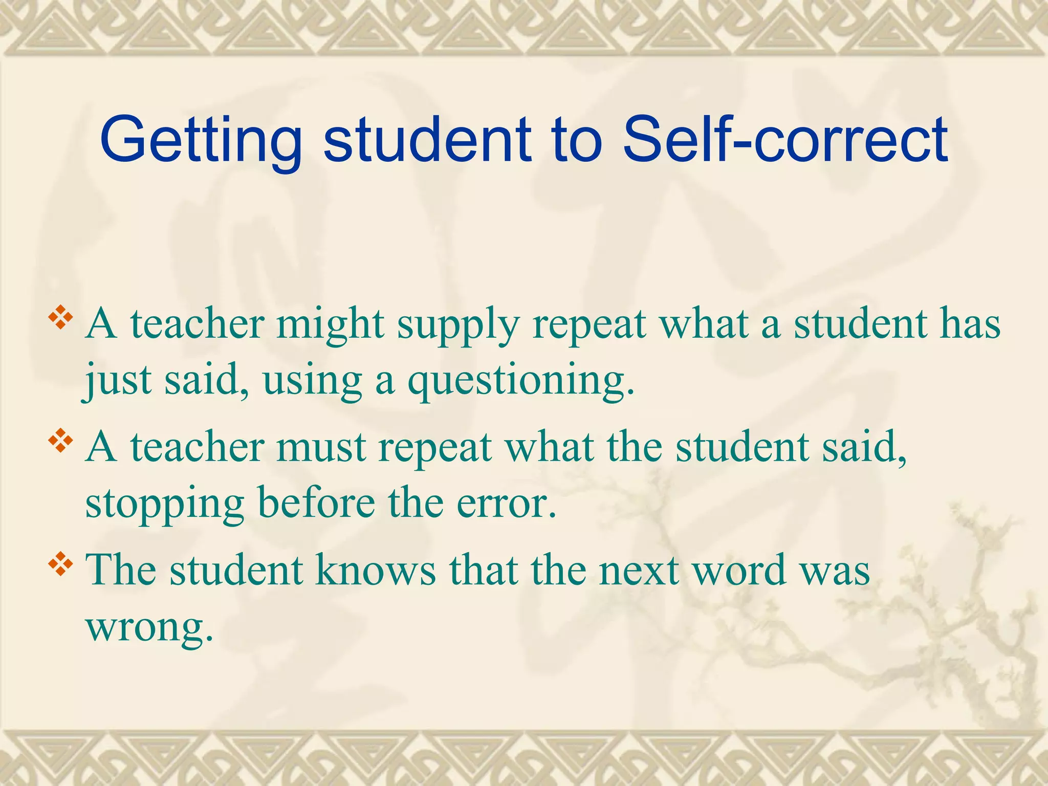 Getting student to Self-correct 
A teacher might supply repeat what a student has 
just said, using a questioning. 
A teacher must repeat what the student said, 
stopping before the error. 
The student knows that the next word was 
wrong. 
 