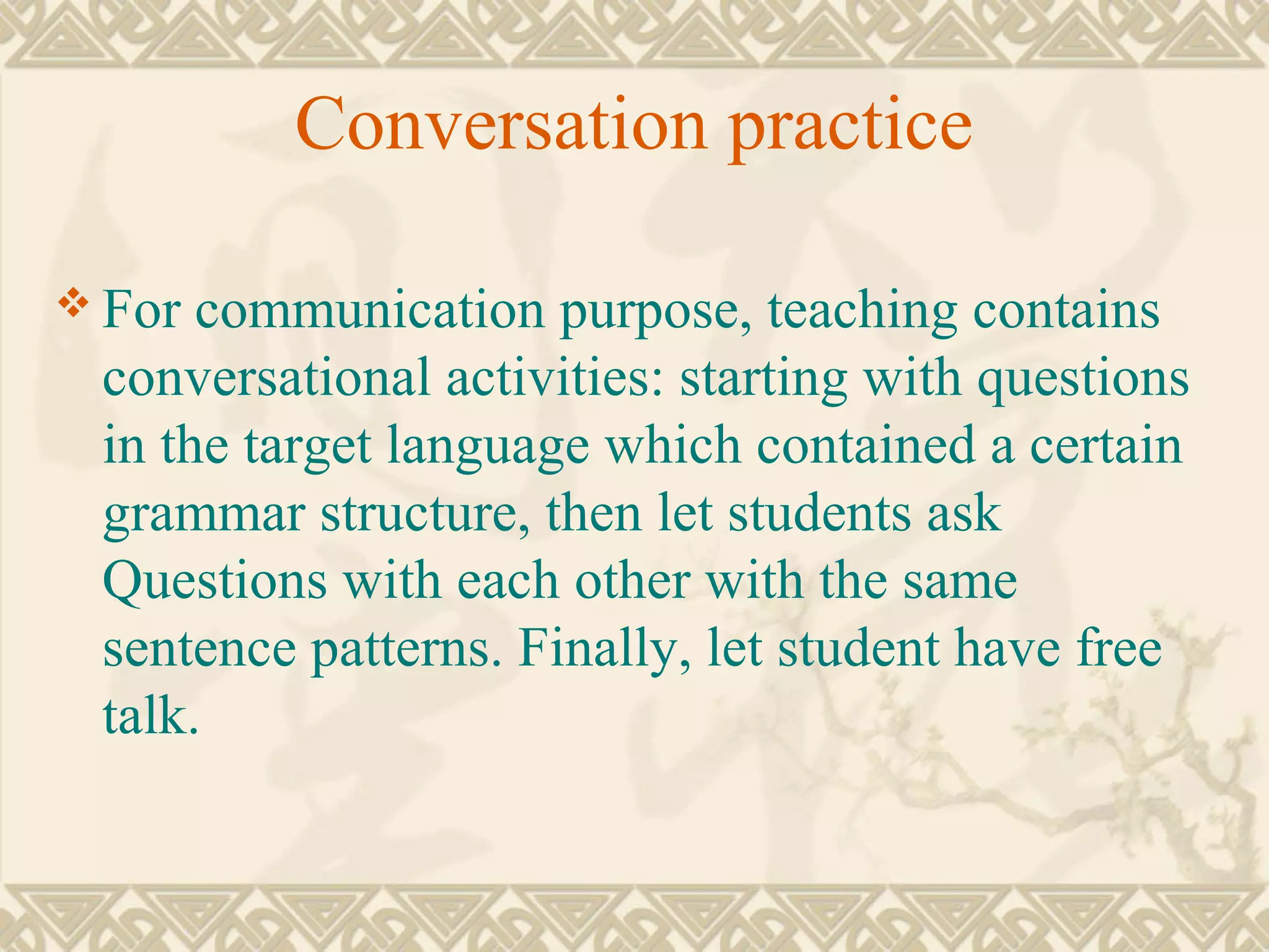 Conversation practice 
For communication purpose, teaching contains 
conversational activities: starting with questions 
in the target language which contained a certain 
grammar structure, then let students ask 
Questions with each other with the same 
sentence patterns. Finally, let student have free 
talk. 
 