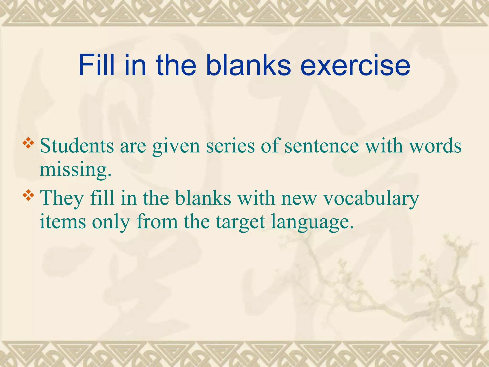 Fill in the blanks exercise 
Students are given series of sentence with words 
missing. 
They fill in the blanks with new vocabulary 
items only from the target language. 
 