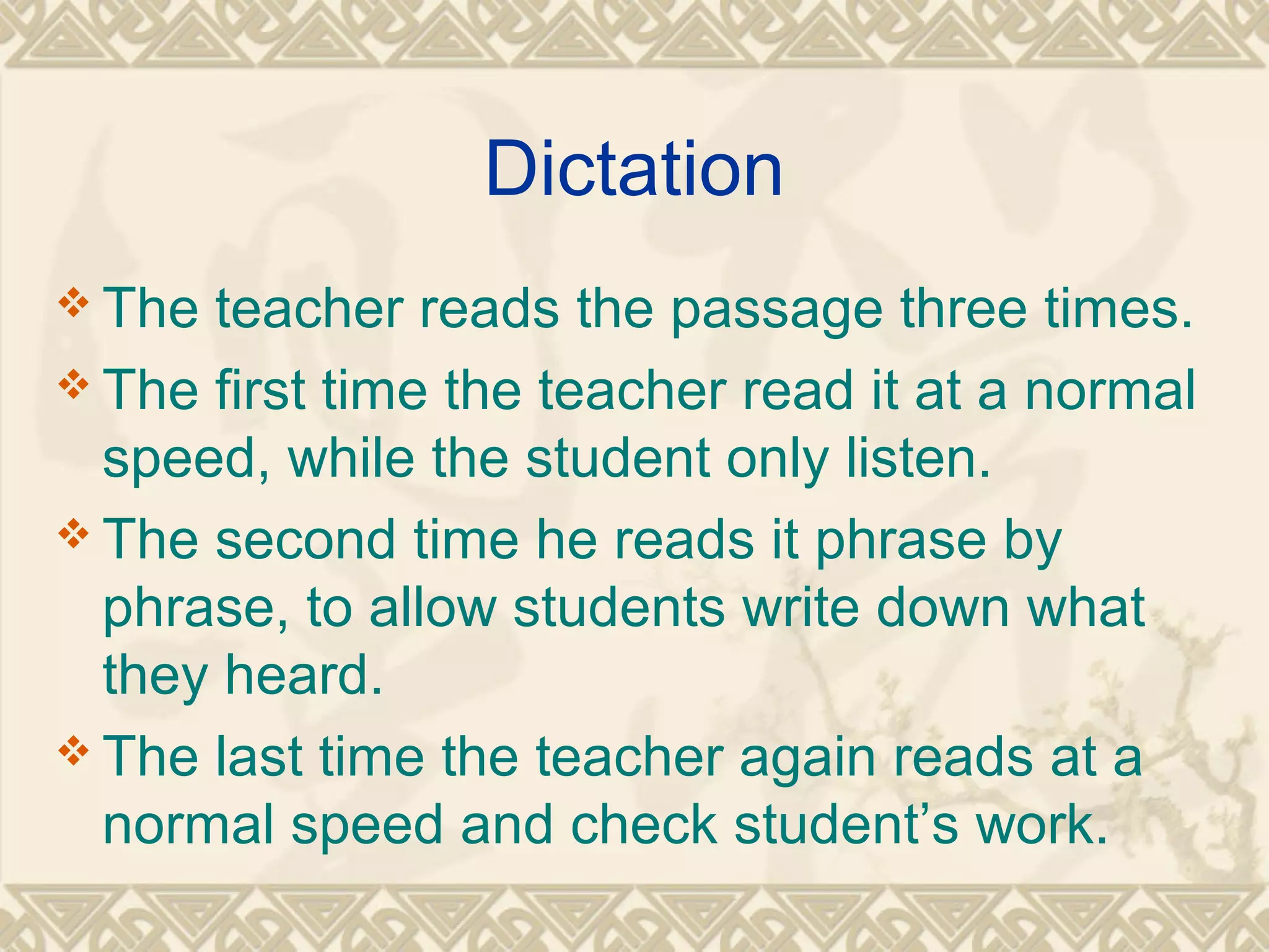 Dictation 
The teacher reads the passage three times. 
The first time the teacher read it at a normal 
speed, while the student only listen. 
The second time he reads it phrase by 
phrase, to allow students write down what 
they heard. 
The last time the teacher again reads at a 
normal speed and check student’s work. 
 