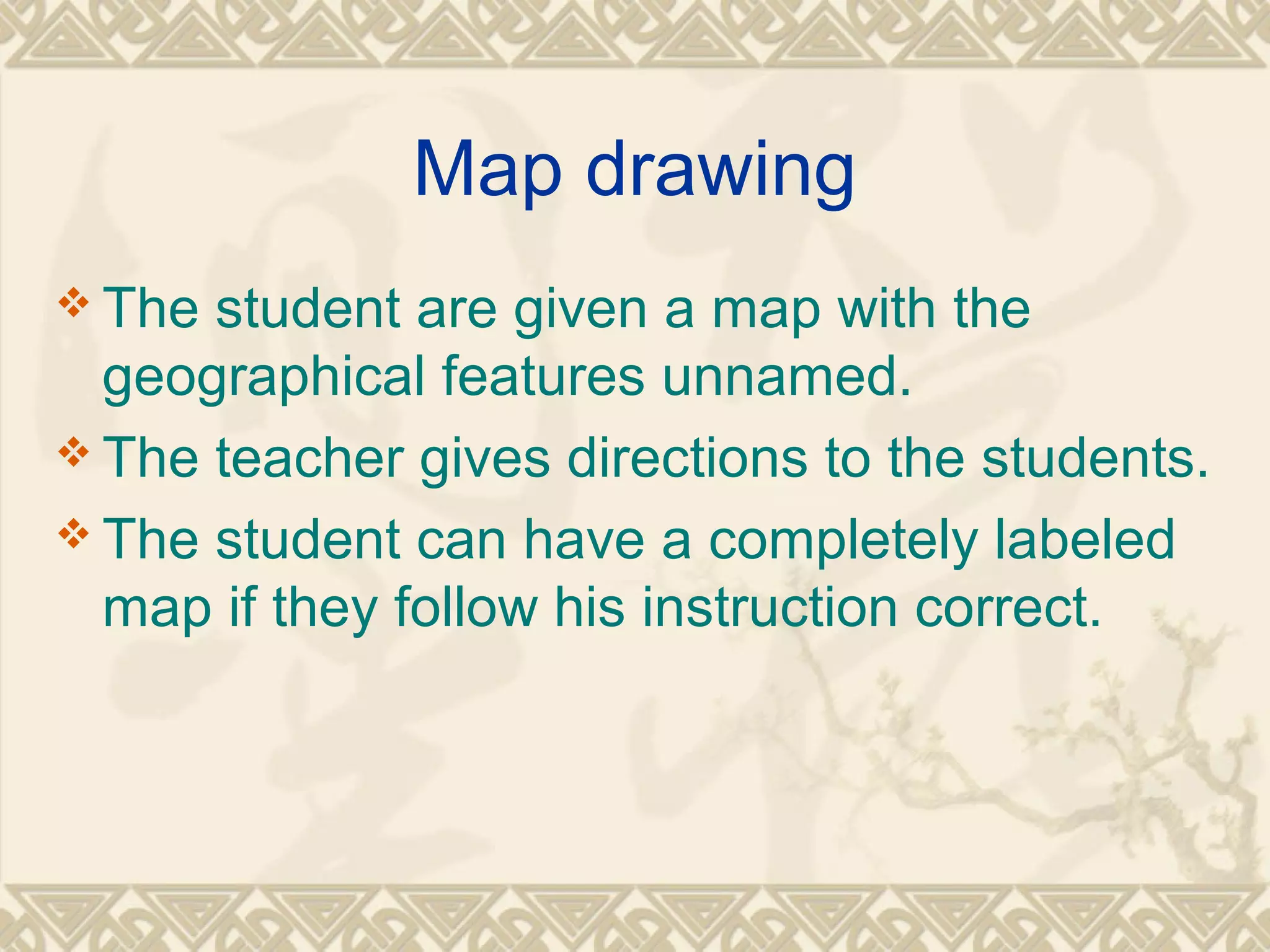 Map drawing 
The student are given a map with the 
geographical features unnamed. 
The teacher gives directions to the students. 
The student can have a completely labeled 
map if they follow his instruction correct. 
 