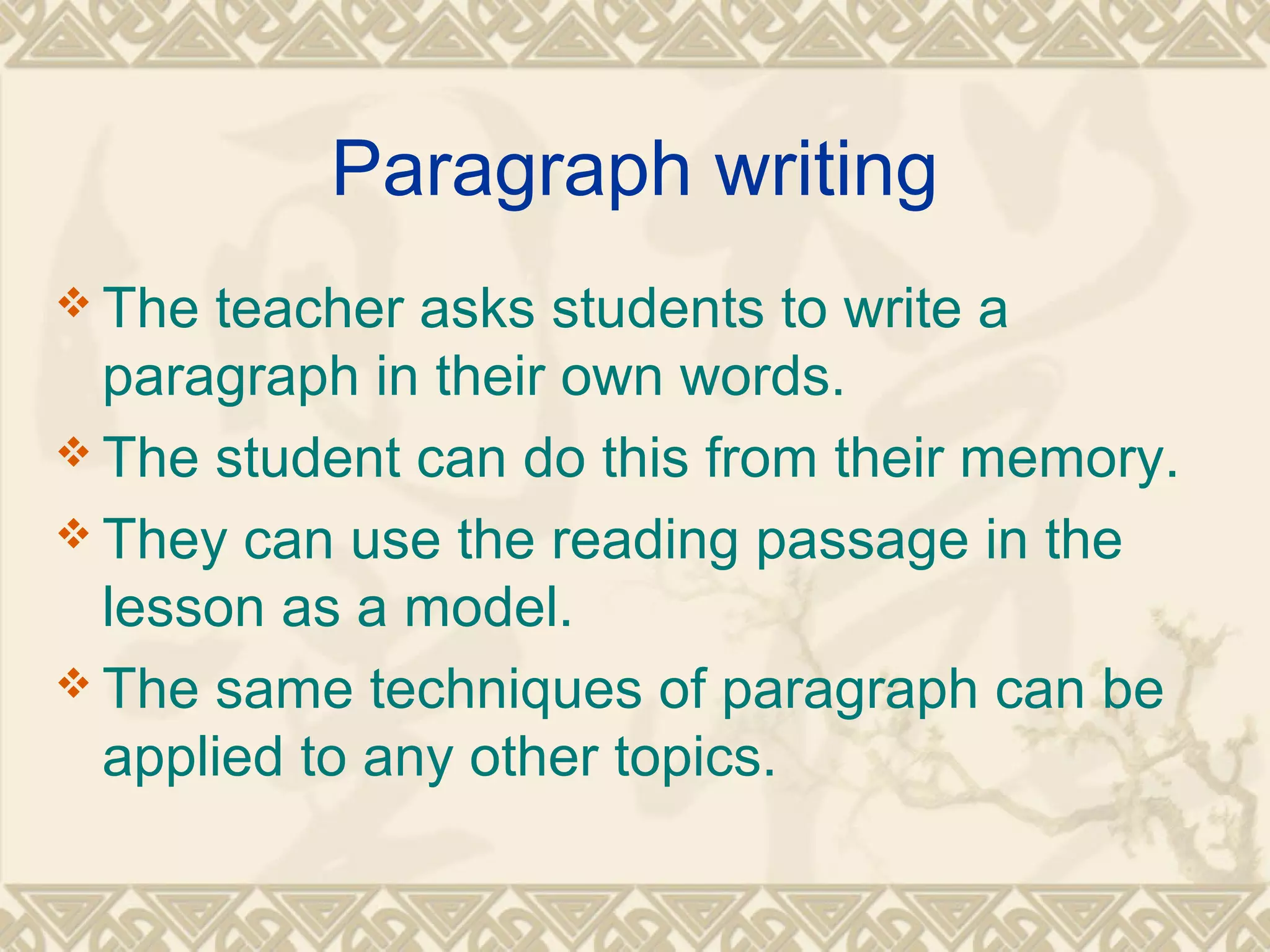 Paragraph writing 
The teacher asks students to write a 
paragraph in their own words. 
The student can do this from their memory. 
They can use the reading passage in the 
lesson as a model. 
The same techniques of paragraph can be 
applied to any other topics. 
 