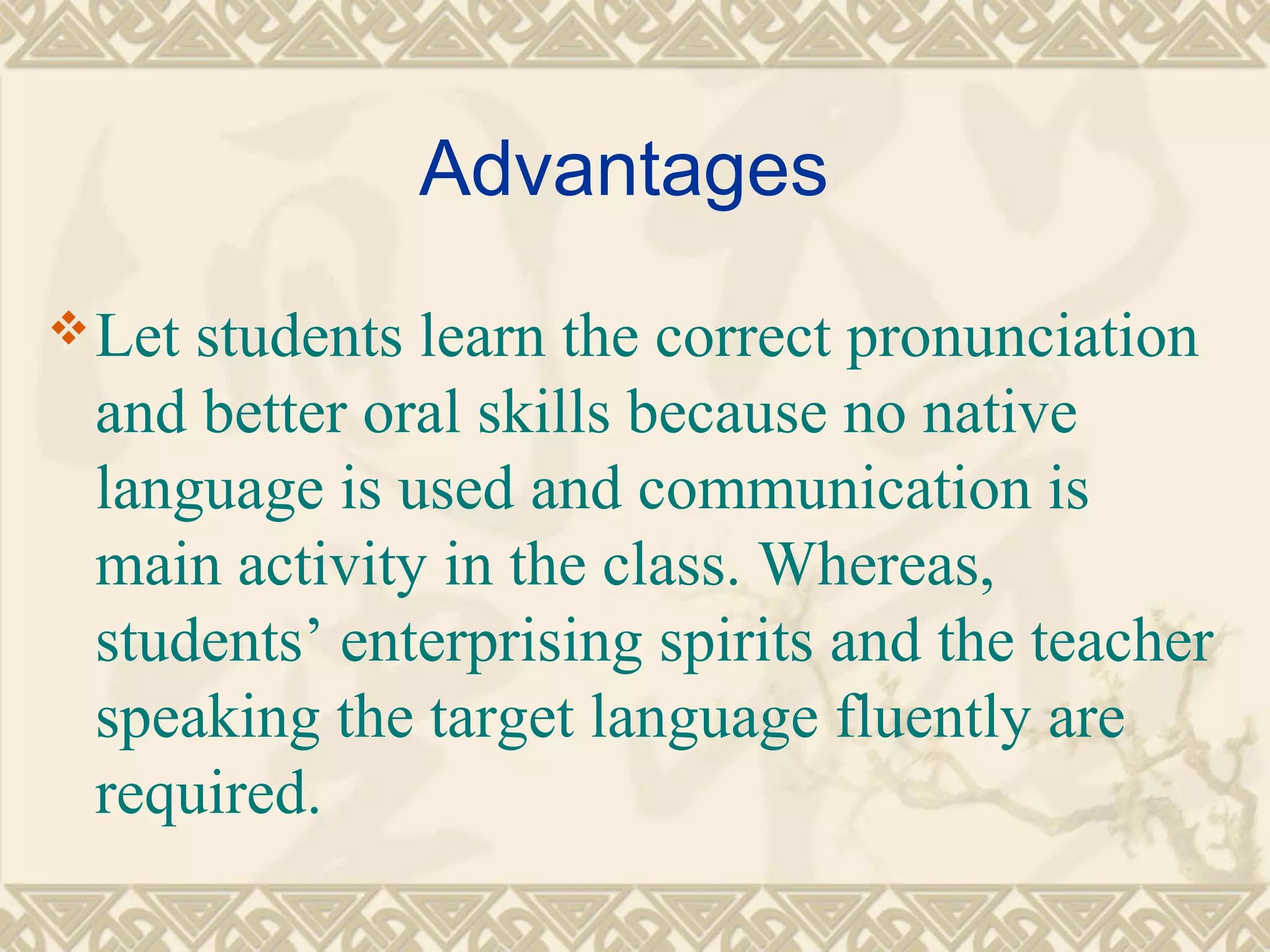 Advantages 
Let students learn the correct pronunciation 
and better oral skills because no native 
language is used and communication is 
main activity in the class. Whereas, 
students’ enterprising spirits and the teacher 
speaking the target language fluently are 
required. 
 