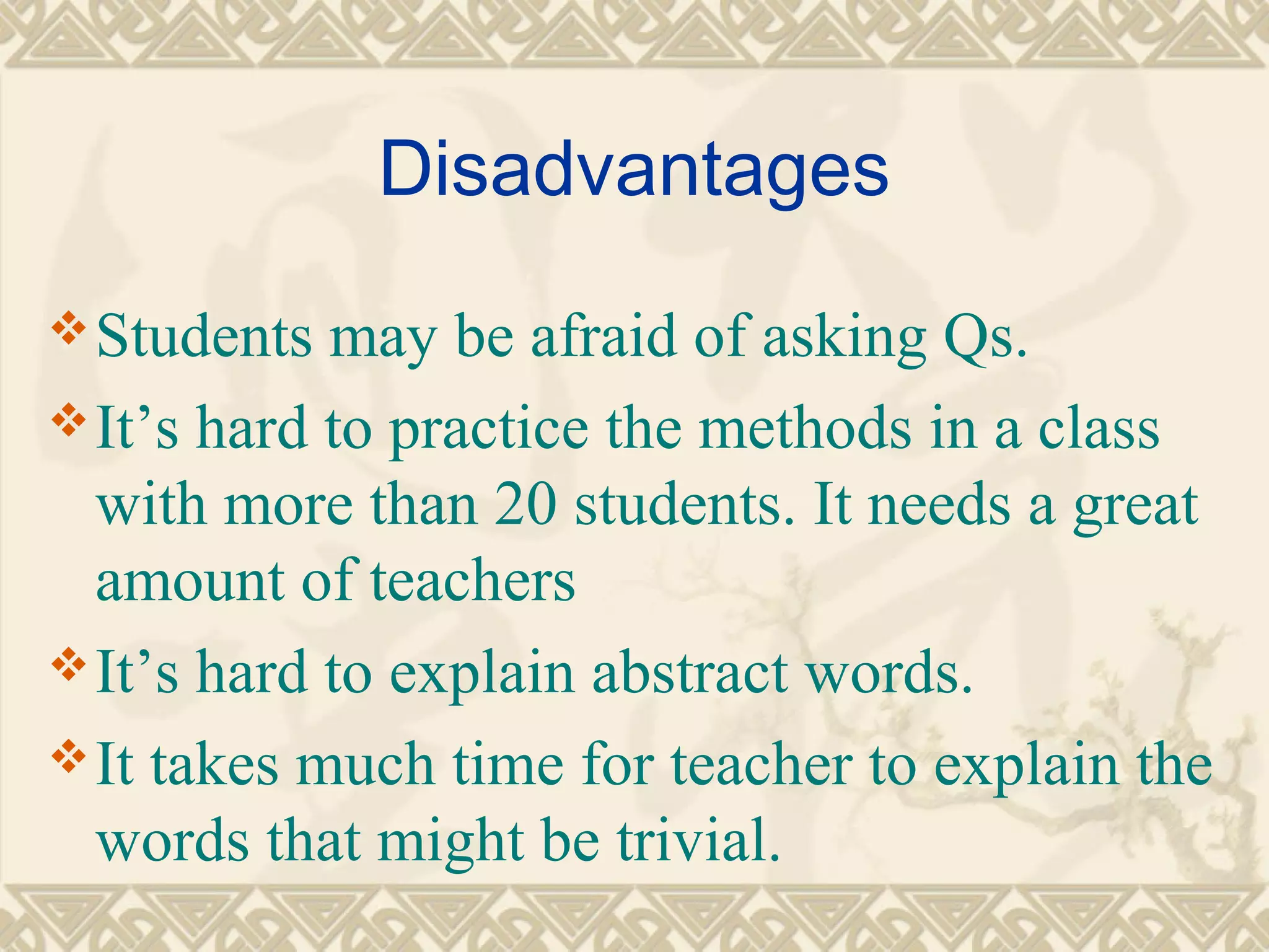 Disadvantages 
Students may be afraid of asking Qs. 
It’s hard to practice the methods in a class 
with more than 20 students. It needs a great 
amount of teachers 
It’s hard to explain abstract words. 
It takes much time for teacher to explain the 
words that might be trivial. 
 