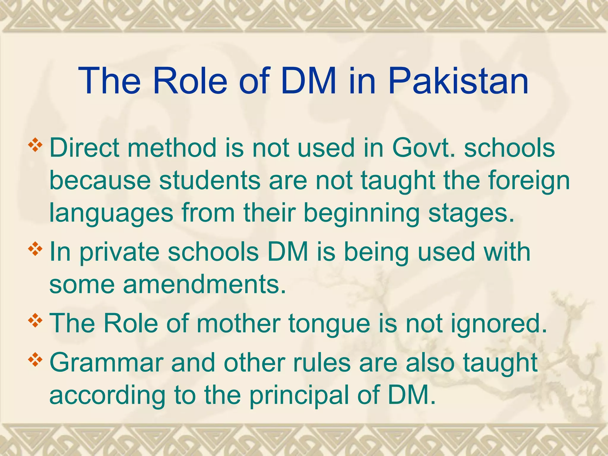 The Role of DM in Pakistan 
Direct method is not used in Govt. schools 
because students are not taught the foreign 
languages from their beginning stages. 
In private schools DM is being used with 
some amendments. 
The Role of mother tongue is not ignored. 
Grammar and other rules are also taught 
according to the principal of DM. 
 