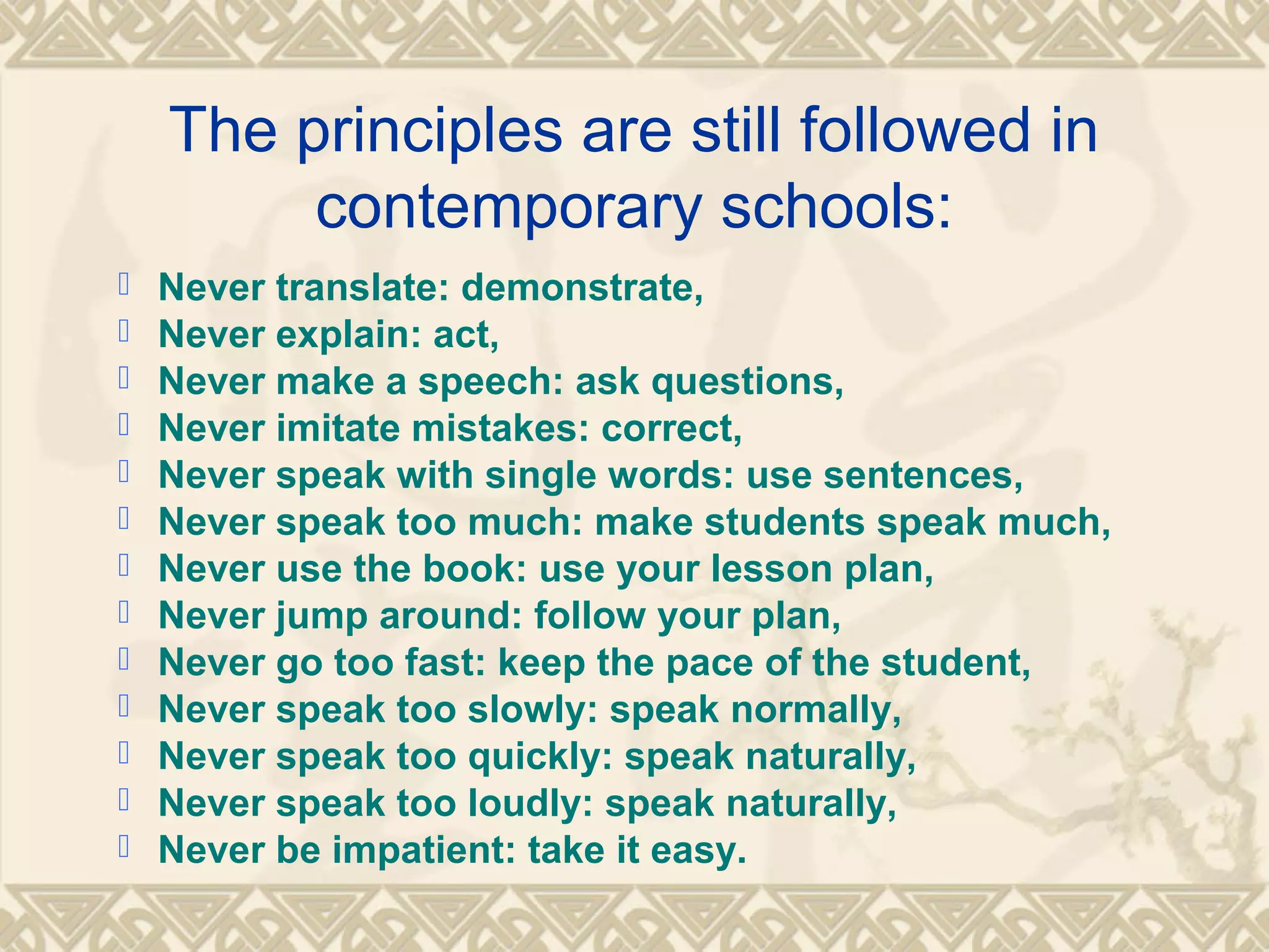 The principles are still followed in 
contemporary schools: 
 Never translate: demonstrate, 
 Never explain: act, 
 Never make a speech: ask questions, 
 Never imitate mistakes: correct, 
 Never speak with single words: use sentences, 
 Never speak too much: make students speak much, 
 Never use the book: use your lesson plan, 
 Never jump around: follow your plan, 
 Never go too fast: keep the pace of the student, 
 Never speak too slowly: speak normally, 
 Never speak too quickly: speak naturally, 
 Never speak too loudly: speak naturally, 
 Never be impatient: take it easy. 
 