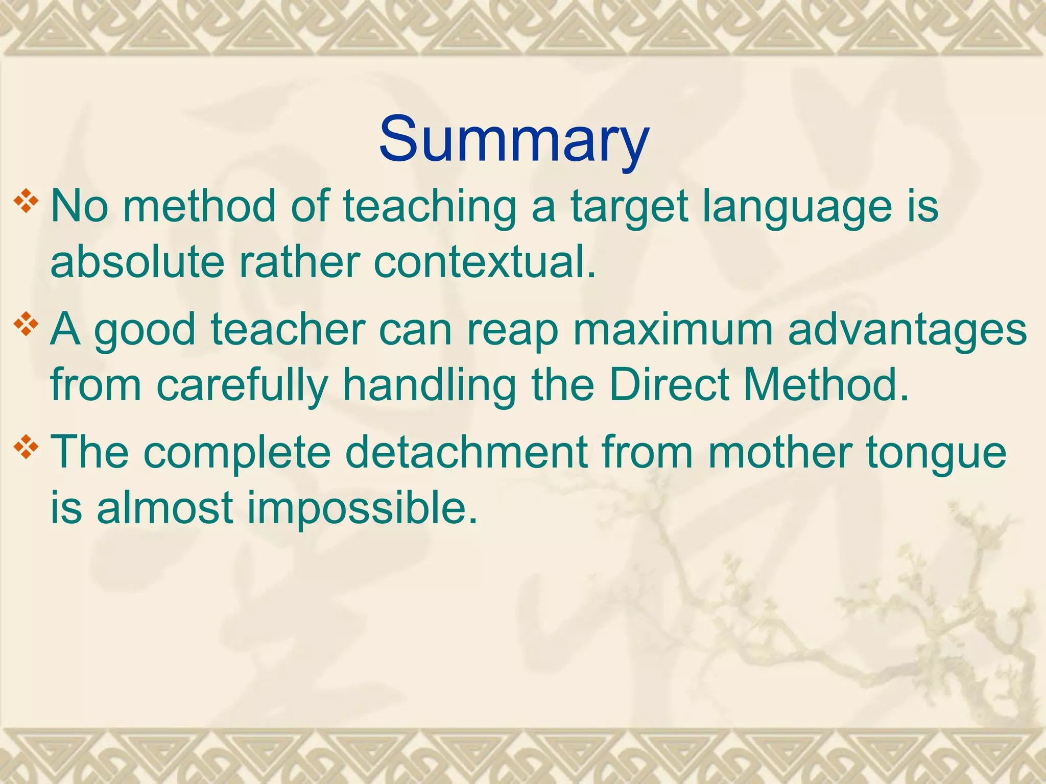 Summary 
No method of teaching a target language is 
absolute rather contextual. 
A good teacher can reap maximum advantages 
from carefully handling the Direct Method. 
The complete detachment from mother tongue 
is almost impossible. 
 