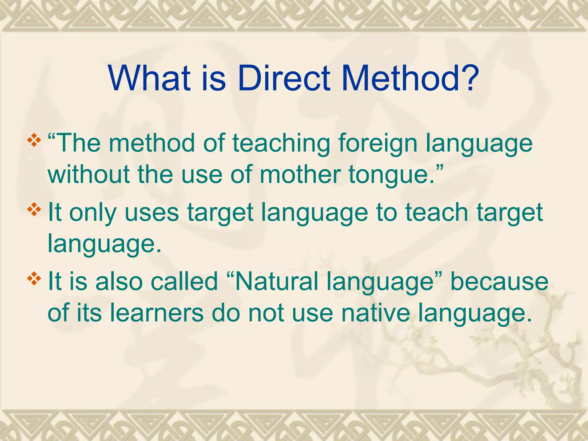 What is Direct Method? 
“The method of teaching foreign language 
without the use of mother tongue.” 
It only uses target language to teach target 
language. 
It is also called “Natural language” because 
of its learners do not use native language. 
 