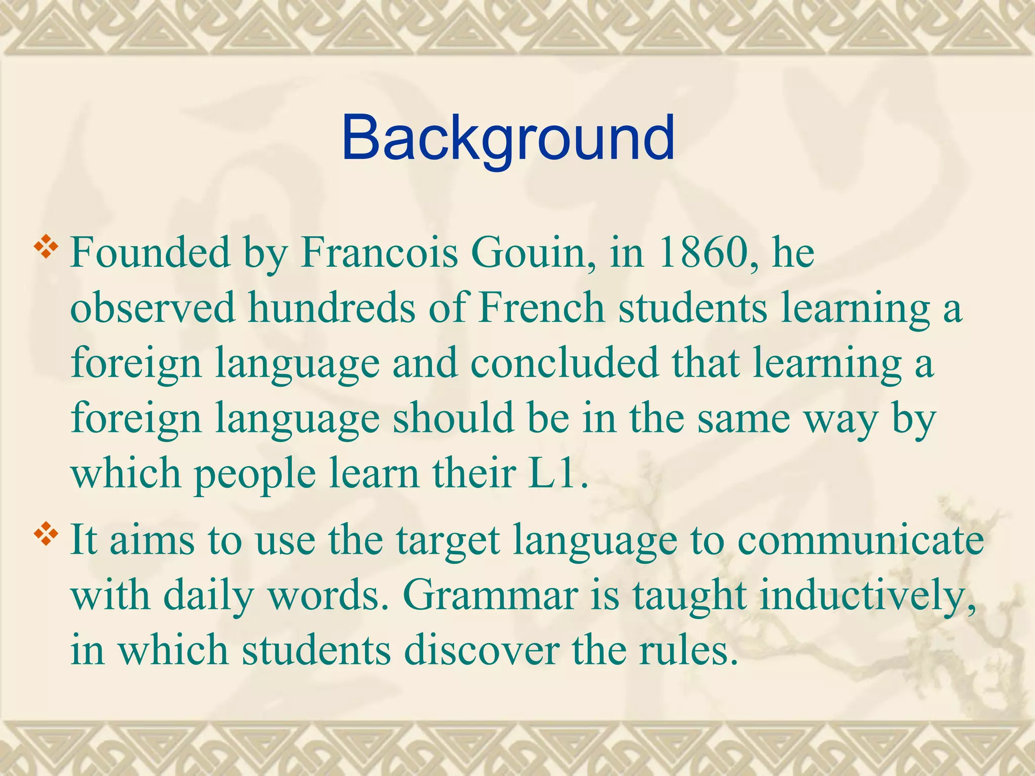 Background 
Founded by Francois Gouin, in 1860, he 
observed hundreds of French students learning a 
foreign language and concluded that learning a 
foreign language should be in the same way by 
which people learn their L1. 
It aims to use the target language to communicate 
with daily words. Grammar is taught inductively, 
in which students discover the rules. 
 