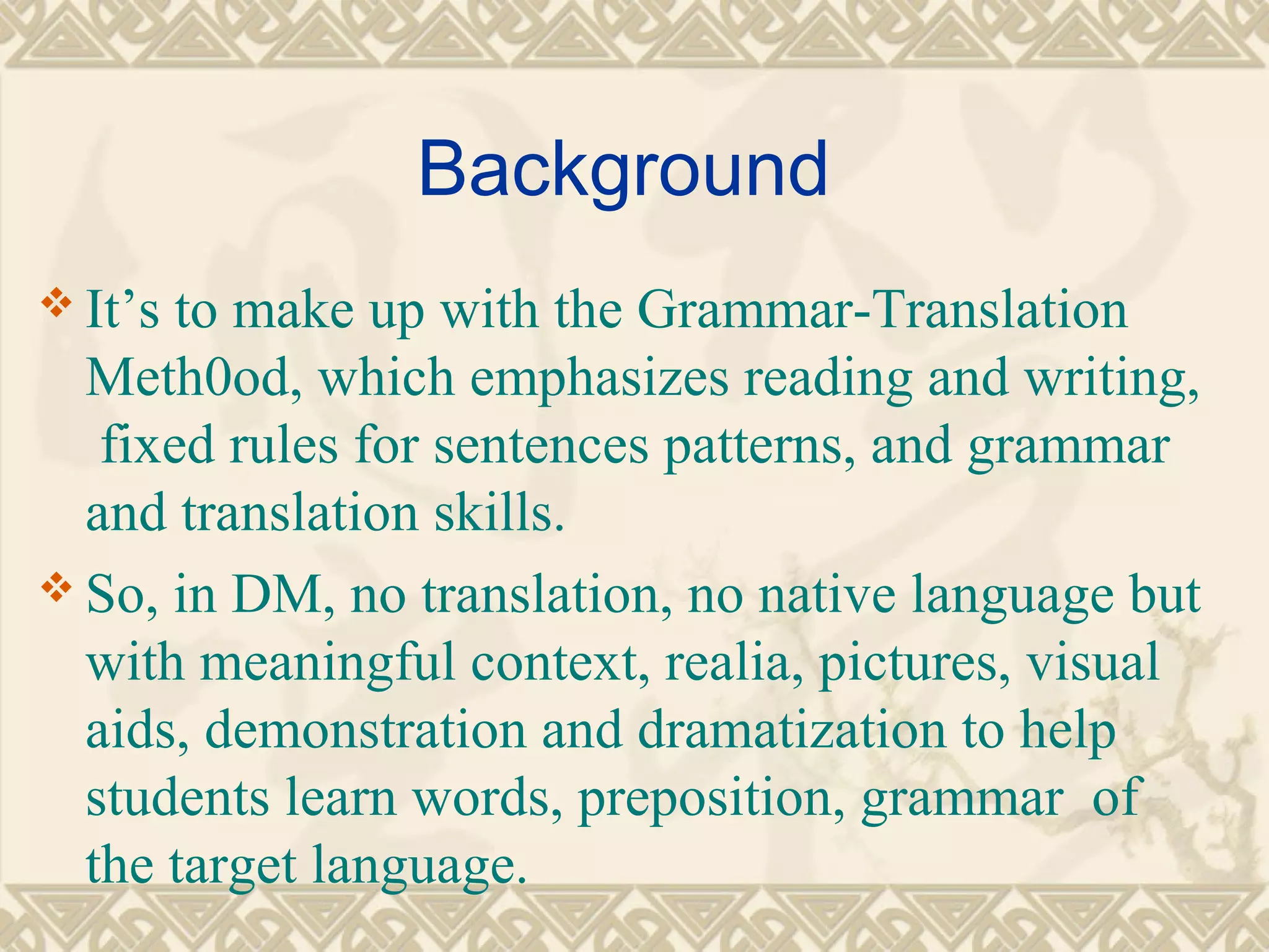 Background 
It’s to make up with the Grammar-Translation 
Meth0od, which emphasizes reading and writing, 
fixed rules for sentences patterns, and grammar 
and translation skills. 
So, in DM, no translation, no native language but 
with meaningful context, realia, pictures, visual 
aids, demonstration and dramatization to help 
students learn words, preposition, grammar of 
the target language. 
 
