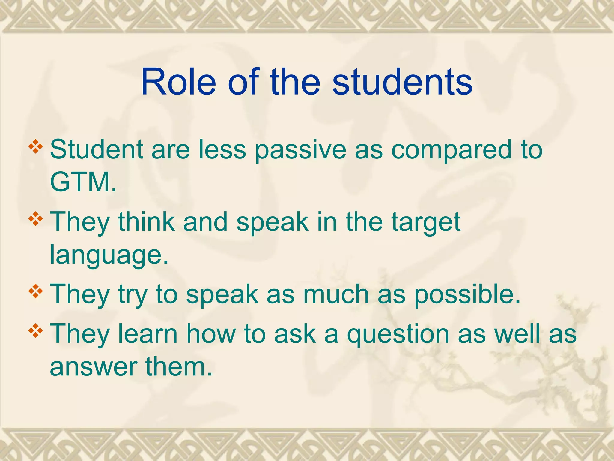 Role of the students 
Student are less passive as compared to 
GTM. 
They think and speak in the target 
language. 
They try to speak as much as possible. 
They learn how to ask a question as well as 
answer them. 
 