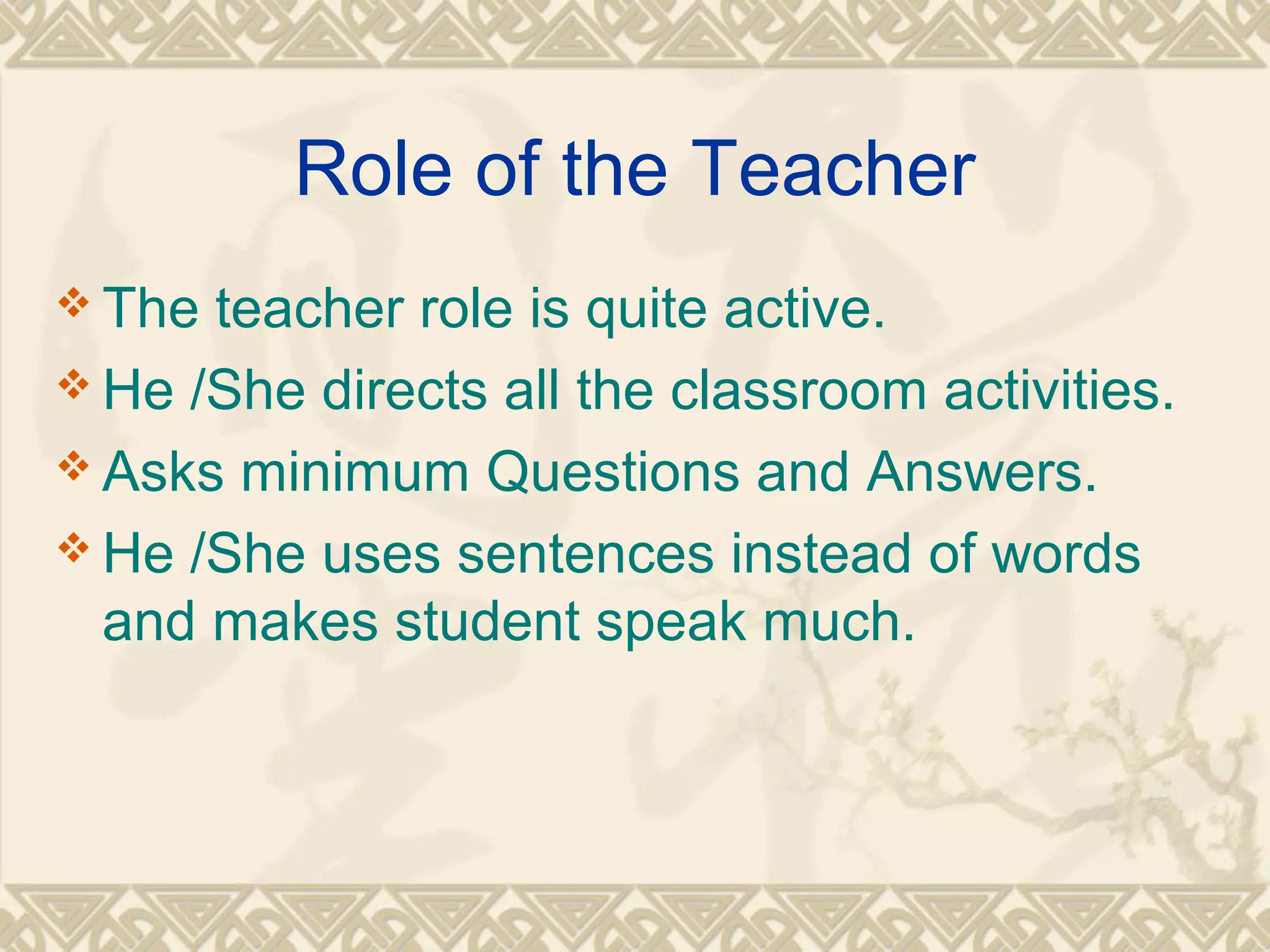 Role of the Teacher 
The teacher role is quite active. 
He /She directs all the classroom activities. 
Asks minimum Questions and Answers. 
He /She uses sentences instead of words 
and makes student speak much. 
 