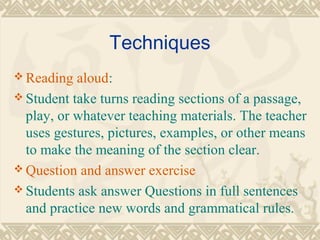 Techniques 
Reading aloud: 
Student take turns reading sections of a passage, 
play, or whatever teaching materials. The teacher 
uses gestures, pictures, examples, or other means 
to make the meaning of the section clear. 
Question and answer exercise 
Students ask answer Questions in full sentences 
and practice new words and grammatical rules. 
 