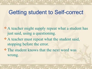 Getting student to Self-correct 
A teacher might supply repeat what a student has 
just said, using a questioning. 
A teacher must repeat what the student said, 
stopping before the error. 
The student knows that the next word was 
wrong. 
 