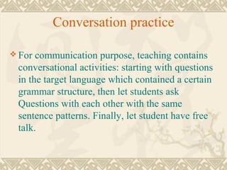Conversation practice 
For communication purpose, teaching contains 
conversational activities: starting with questions 
in the target language which contained a certain 
grammar structure, then let students ask 
Questions with each other with the same 
sentence patterns. Finally, let student have free 
talk. 
 