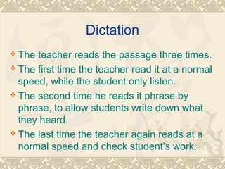 Dictation 
The teacher reads the passage three times. 
The first time the teacher read it at a normal 
speed, while the student only listen. 
The second time he reads it phrase by 
phrase, to allow students write down what 
they heard. 
The last time the teacher again reads at a 
normal speed and check student’s work. 
 
