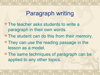 Paragraph writing 
The teacher asks students to write a 
paragraph in their own words. 
The student can do this from their memory. 
They can use the reading passage in the 
lesson as a model. 
The same techniques of paragraph can be 
applied to any other topics. 
 