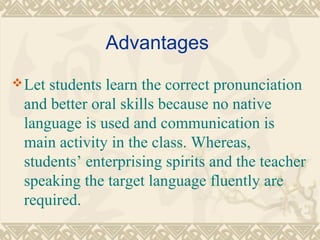 Advantages 
Let students learn the correct pronunciation 
and better oral skills because no native 
language is used and communication is 
main activity in the class. Whereas, 
students’ enterprising spirits and the teacher 
speaking the target language fluently are 
required. 
 
