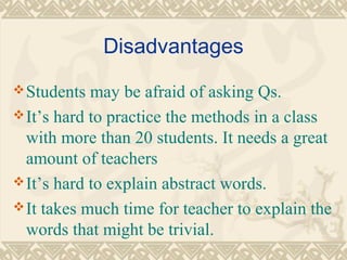 Disadvantages 
Students may be afraid of asking Qs. 
It’s hard to practice the methods in a class 
with more than 20 students. It needs a great 
amount of teachers 
It’s hard to explain abstract words. 
It takes much time for teacher to explain the 
words that might be trivial. 
 