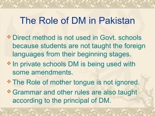 The Role of DM in Pakistan 
Direct method is not used in Govt. schools 
because students are not taught the foreign 
languages from their beginning stages. 
In private schools DM is being used with 
some amendments. 
The Role of mother tongue is not ignored. 
Grammar and other rules are also taught 
according to the principal of DM. 
 