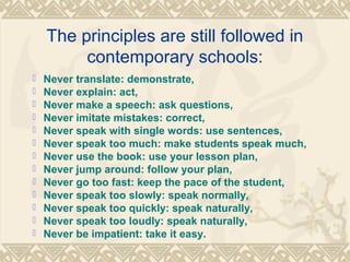 The principles are still followed in 
contemporary schools: 
 Never translate: demonstrate, 
 Never explain: act, 
 Never make a speech: ask questions, 
 Never imitate mistakes: correct, 
 Never speak with single words: use sentences, 
 Never speak too much: make students speak much, 
 Never use the book: use your lesson plan, 
 Never jump around: follow your plan, 
 Never go too fast: keep the pace of the student, 
 Never speak too slowly: speak normally, 
 Never speak too quickly: speak naturally, 
 Never speak too loudly: speak naturally, 
 Never be impatient: take it easy. 
 