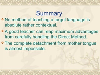 Summary 
No method of teaching a target language is 
absolute rather contextual. 
A good teacher can reap maximum advantages 
from carefully handling the Direct Method. 
The complete detachment from mother tongue 
is almost impossible. 
 