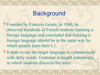 Background 
Founded by Francois Gouin, in 1860, he 
observed hundreds of French students learning a 
foreign language and concluded that learning a 
foreign language should be in the same way by 
which people learn their L1. 
It aims to use the target language to communicate 
with daily words. Grammar is taught inductively, 
in which students discover the rules. 
 