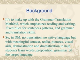Background 
It’s to make up with the Grammar-Translation 
Meth0od, which emphasizes reading and writing, 
fixed rules for sentences patterns, and grammar 
and translation skills. 
So, in DM, no translation, no native language but 
with meaningful context, realia, pictures, visual 
aids, demonstration and dramatization to help 
students learn words, preposition, grammar of 
the target language. 
 
