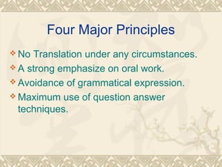 Four Major Principles 
No Translation under any circumstances. 
A strong emphasize on oral work. 
Avoidance of grammatical expression. 
Maximum use of question answer 
techniques. 
 