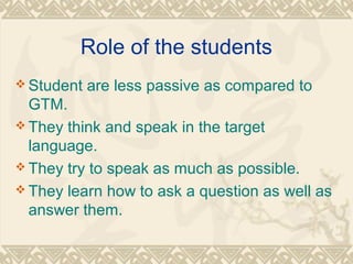 Role of the students 
Student are less passive as compared to 
GTM. 
They think and speak in the target 
language. 
They try to speak as much as possible. 
They learn how to ask a question as well as 
answer them. 
 