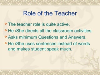 Role of the Teacher 
The teacher role is quite active. 
He /She directs all the classroom activities. 
Asks minimum Questions and Answers. 
He /She uses sentences instead of words 
and makes student speak much. 
 