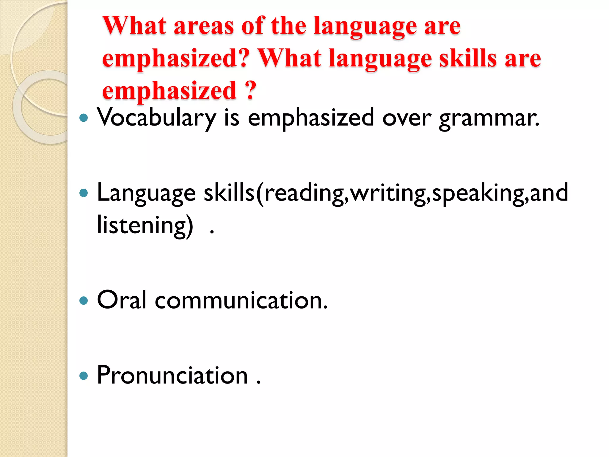 What areas of the language are
emphasized? What language skills are
emphasized ?
 Vocabulary is emphasized over grammar.
 Language skills(reading,writing,speaking,and
listening) .
 Oral communication.
 Pronunciation .
 