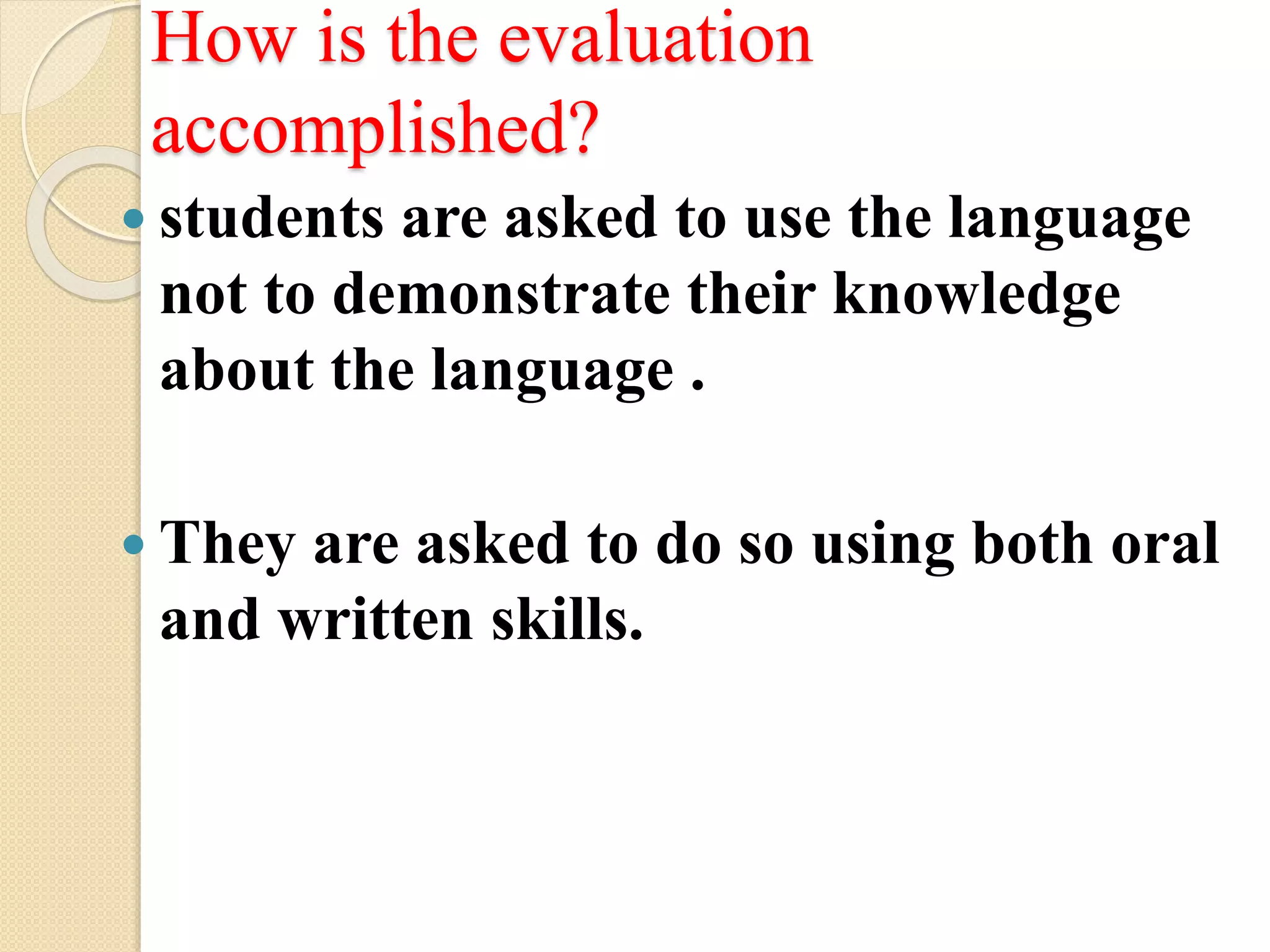 How is the evaluation
accomplished?
 students are asked to use the language
not to demonstrate their knowledge
about the language .
 They are asked to do so using both oral
and written skills.
 