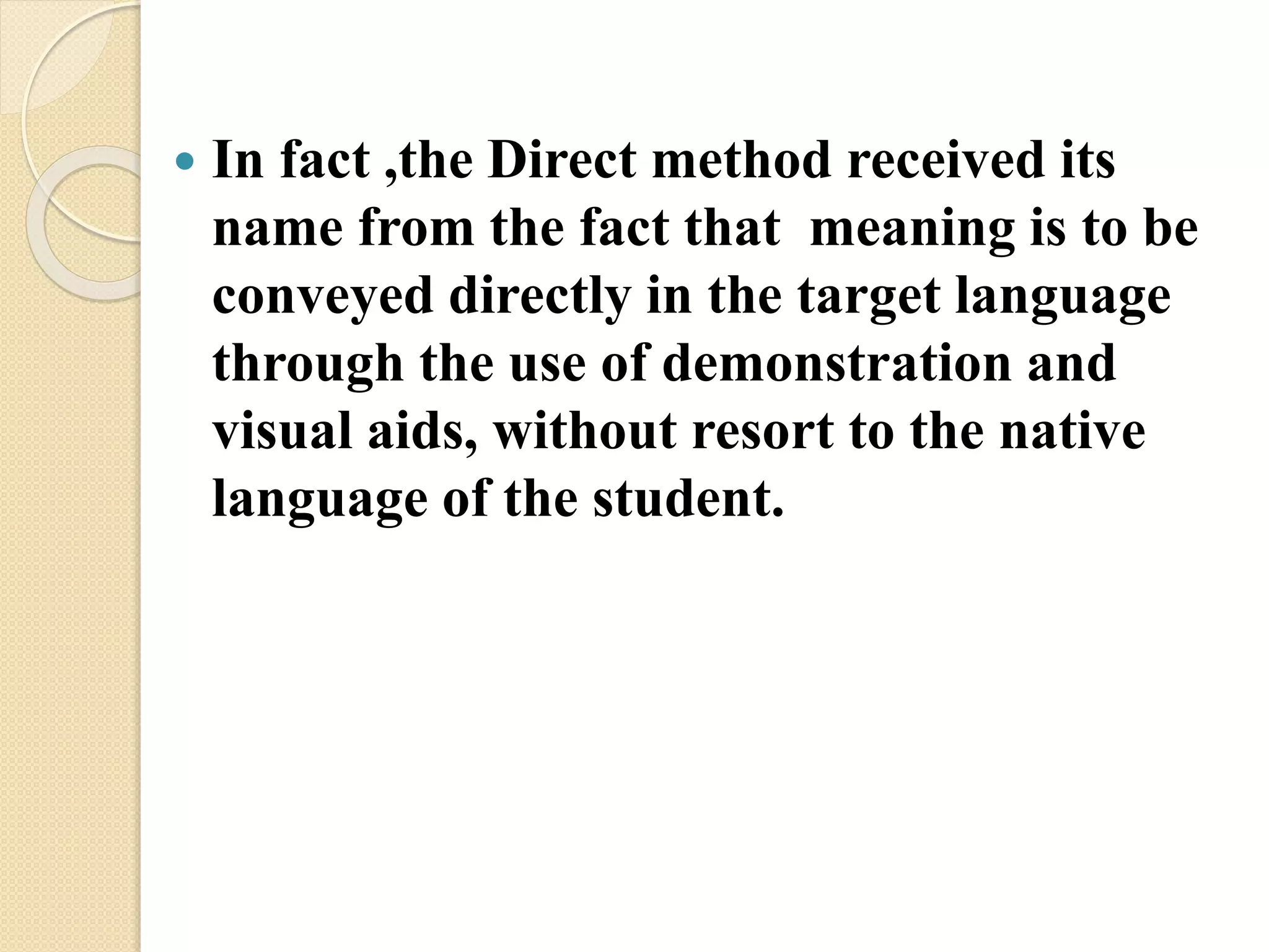  In fact ,the Direct method received its
name from the fact that meaning is to be
conveyed directly in the target language
through the use of demonstration and
visual aids, without resort to the native
language of the student.
 