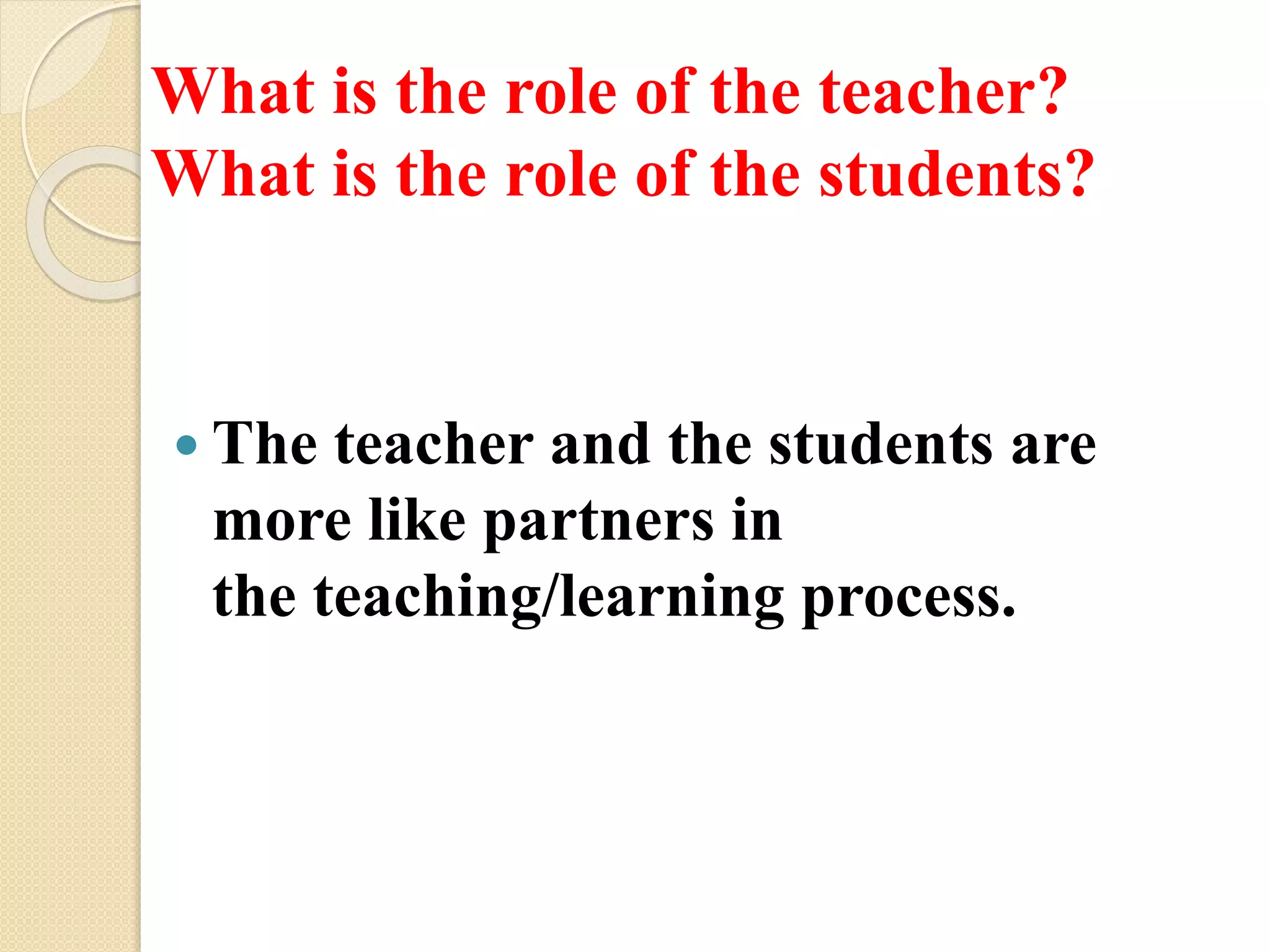 What is the role of the teacher?
What is the role of the students?
 The teacher and the students are
more like partners in
the teaching/learning process.
 
