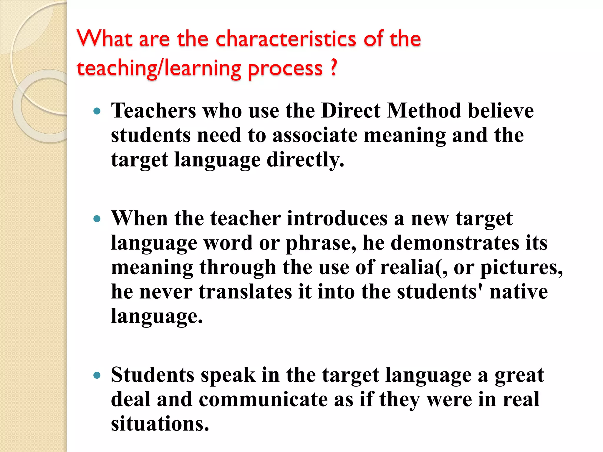 What are the characteristics of the
teaching/learning process ?
 Teachers who use the Direct Method believe
students need to associate meaning and the
target language directly.
 When the teacher introduces a new target
language word or phrase, he demonstrates its
meaning through the use of realia(, or pictures,
he never translates it into the students' native
language.
 Students speak in the target language a great
deal and communicate as if they were in real
situations.
 
