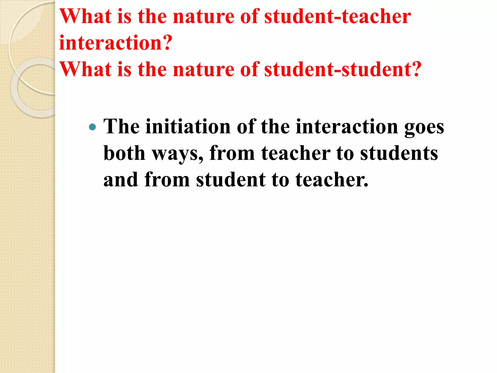 What is the nature of student-teacher
interaction?
What is the nature of student-student?
 The initiation of the interaction goes
both ways, from teacher to students
and from student to teacher.
 