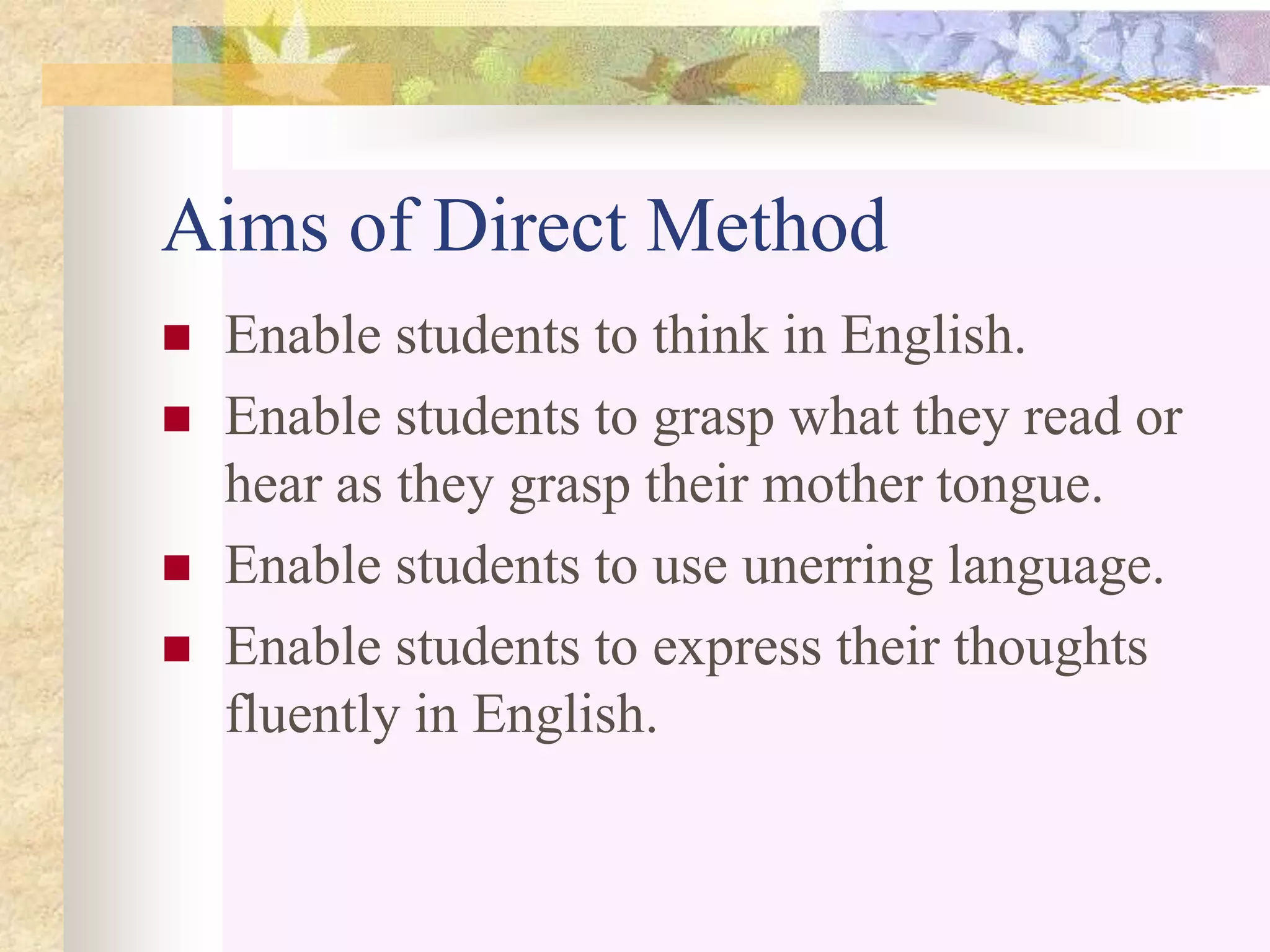 Aims of Direct Method
 Enable students to think in English.
 Enable students to grasp what they read or
hear as they grasp their mother tongue.
 Enable students to use unerring language.
 Enable students to express their thoughts
fluently in English.
 
