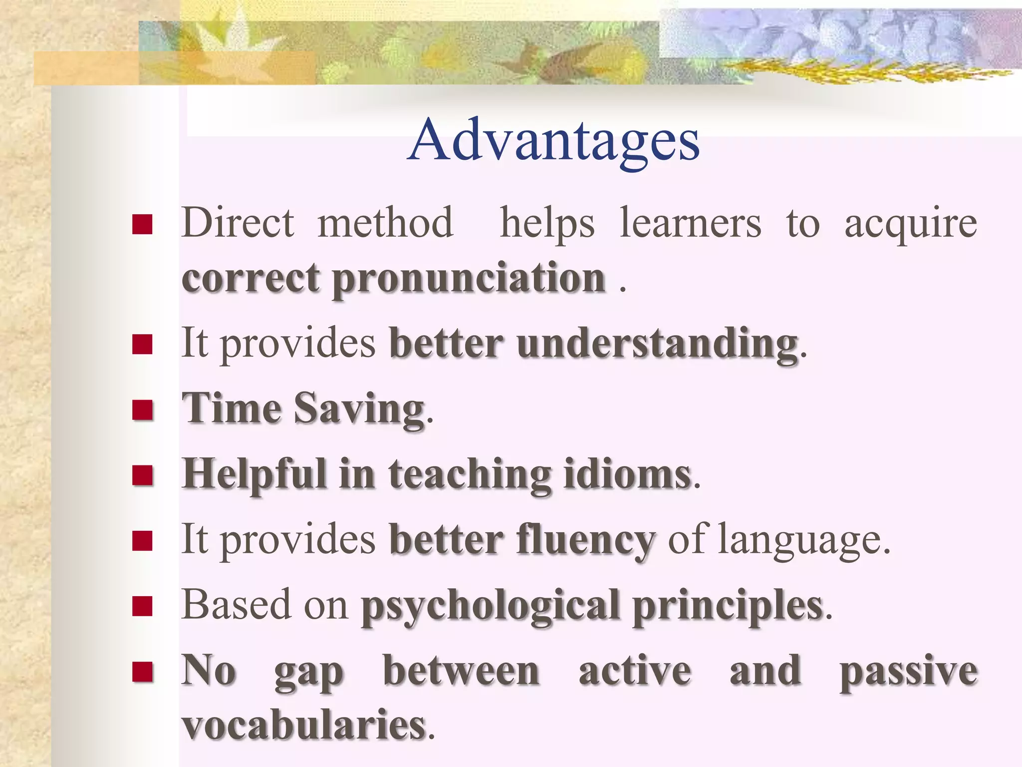 Advantages
 Direct method helps learners to acquire
correct pronunciation .
 It provides better understanding.
 Time Saving.
 Helpful in teaching idioms.
 It provides better fluency of language.
 Based on psychological principles.
 No gap between active and passive
vocabularies.
 