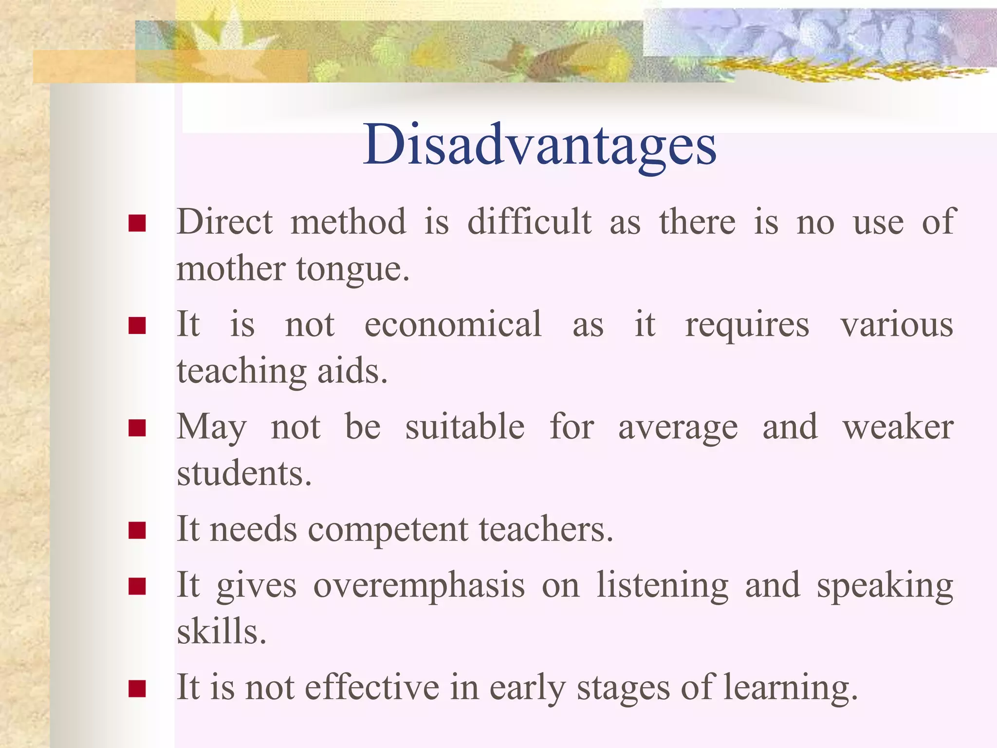 Disadvantages
 Direct method is difficult as there is no use of
mother tongue.
 It is not economical as it requires various
teaching aids.
 May not be suitable for average and weaker
students.
 It needs competent teachers.
 It gives overemphasis on listening and speaking
skills.
 It is not effective in early stages of learning.
 