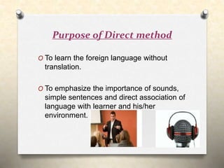 Purpose of Direct method
O To learn the foreign language without
translation.
O To emphasize the importance of sounds,
simple sentences and direct association of
language with learner and his/her
environment.
 