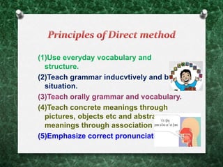 (1)Use everyday vocabulary and
structure.
(2)Teach grammar inducvtively and by
situation.
(3)Teach orally grammar and vocabulary.
(4)Teach concrete meanings through
pictures, objects etc and abstract
meanings through association of ideas.
(5)Emphasize correct pronunciation.
 