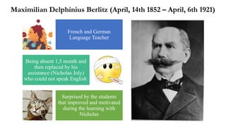 French and German
Language Teacher
Being absent 1,5 month and
then replaced by his
assistance (Nicholas Joly)
who could not speak English
Surprised by the students
that improved and motivated
during the learning with
Nicholas
Maximilian Delphinius Berlitz (April, 14th 1852 – April, 6th 1921)
 