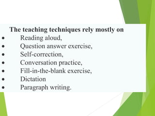The teaching techniques rely mostly on
 Reading aloud,
 Question answer exercise,
 Self-correction,
 Conversation practice,
 Fill-in-the-blank exercise,
 Dictation
 Paragraph writing.
 