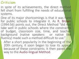Criticism
In spite of its achievements, the direct method
fell short from fulfilling the needs of educational
systems.
One of its major shortcomings is that it was hard
for public schools to integrate it. As R. Brown
(1994:56) points out, the Direct Method “did not
take well in public schools where the constraints
of budget, classroom size, time, and teacher
background (native speakers or native like
fluency) made such a method difficult to use.”
• After a short popularity in the beginning of the
20th century, it soon began to lose its appeal
because of these constraints. It then paved the
way to the Audio-lingual Method.
 